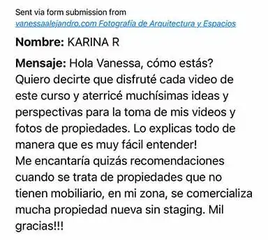 Comentario de alumno: Hola Vanessa, cómo estás? Quiero decirte que disfruté cada video de este curso y aterricé muchísimas ideas y perspectivas para la toma de mis videos y fotos de propiedades. Lo explicas todo de
manera que es muy fácil entender! Mil gracias!!!